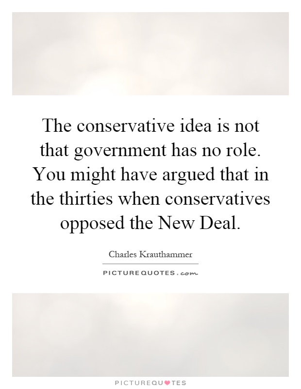 The conservative idea is not that government has no role. You might have argued that in the thirties when conservatives opposed the New Deal Picture Quote #1