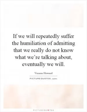 If we will repeatedly suffer the humiliation of admitting that we really do not know what we’re talking about, eventually we will Picture Quote #1