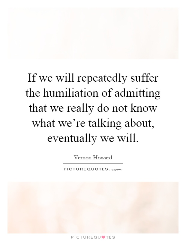 If we will repeatedly suffer the humiliation of admitting that we really do not know what we're talking about, eventually we will Picture Quote #1