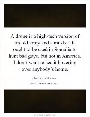 A drone is a high-tech version of an old army and a musket. It ought to be used in Somalia to hunt bad guys, but not in America. I don’t want to see it hovering over anybody’s home Picture Quote #1