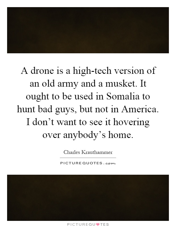 A drone is a high-tech version of an old army and a musket. It ought to be used in Somalia to hunt bad guys, but not in America. I don't want to see it hovering over anybody's home Picture Quote #1