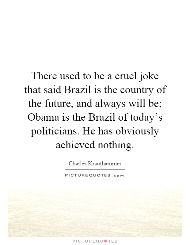 There used to be a cruel joke that said Brazil is the country of the future, and always will be; Obama is the Brazil of today's politicians. He has obviously achieved nothing Picture Quote #1