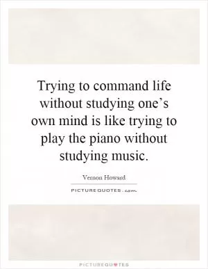 Trying to command life without studying one’s own mind is like trying to play the piano without studying music Picture Quote #1