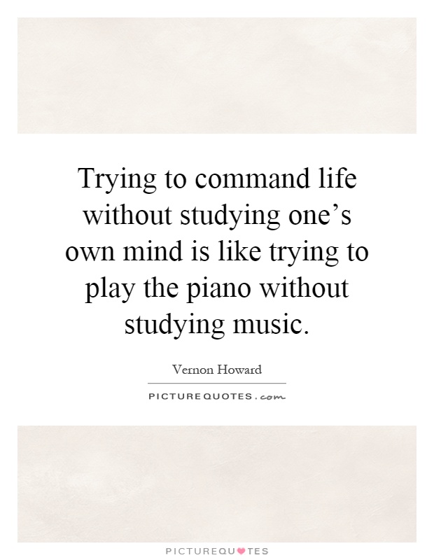 Trying to command life without studying one's own mind is like trying to play the piano without studying music Picture Quote #1
