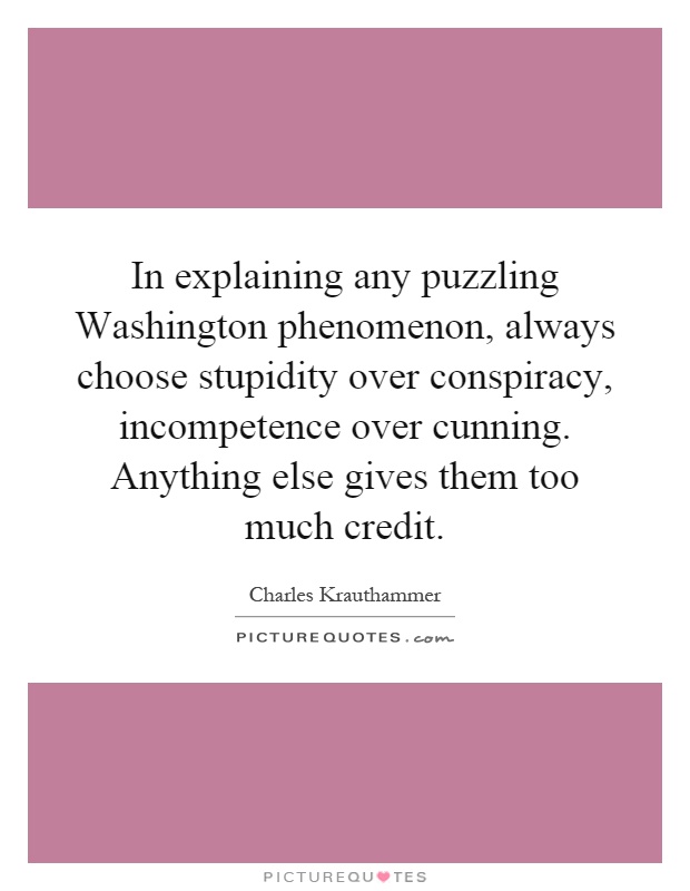 In explaining any puzzling Washington phenomenon, always choose stupidity over conspiracy, incompetence over cunning. Anything else gives them too much credit Picture Quote #1