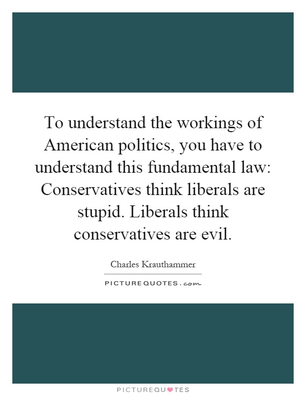 To understand the workings of American politics, you have to understand this fundamental law: Conservatives think liberals are stupid. Liberals think conservatives are evil Picture Quote #1