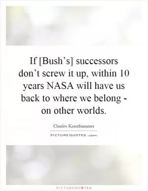 If [Bush’s] successors don’t screw it up, within 10 years NASA will have us back to where we belong - on other worlds Picture Quote #1