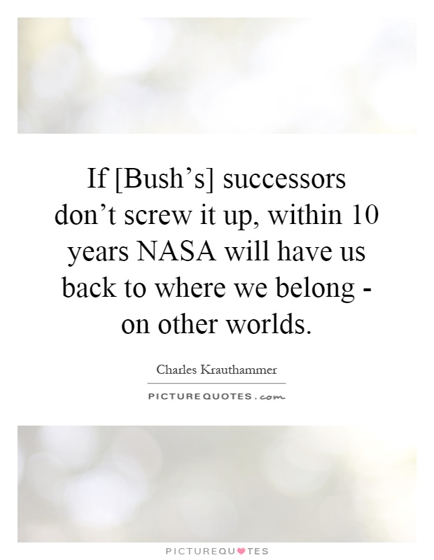 If [Bush's] successors don't screw it up, within 10 years NASA will have us back to where we belong - on other worlds Picture Quote #1
