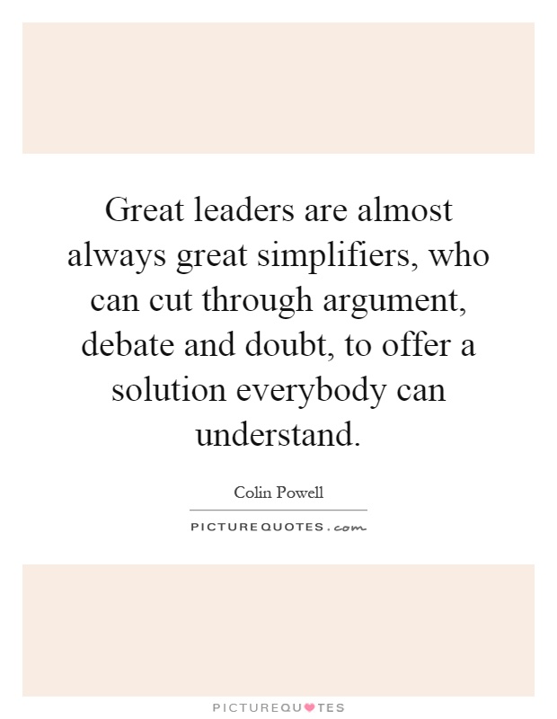 Great leaders are almost always great simplifiers, who can cut through argument, debate and doubt, to offer a solution everybody can understand Picture Quote #1