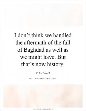 I don’t think we handled the aftermath of the fall of Baghdad as well as we might have. But that’s now history Picture Quote #1
