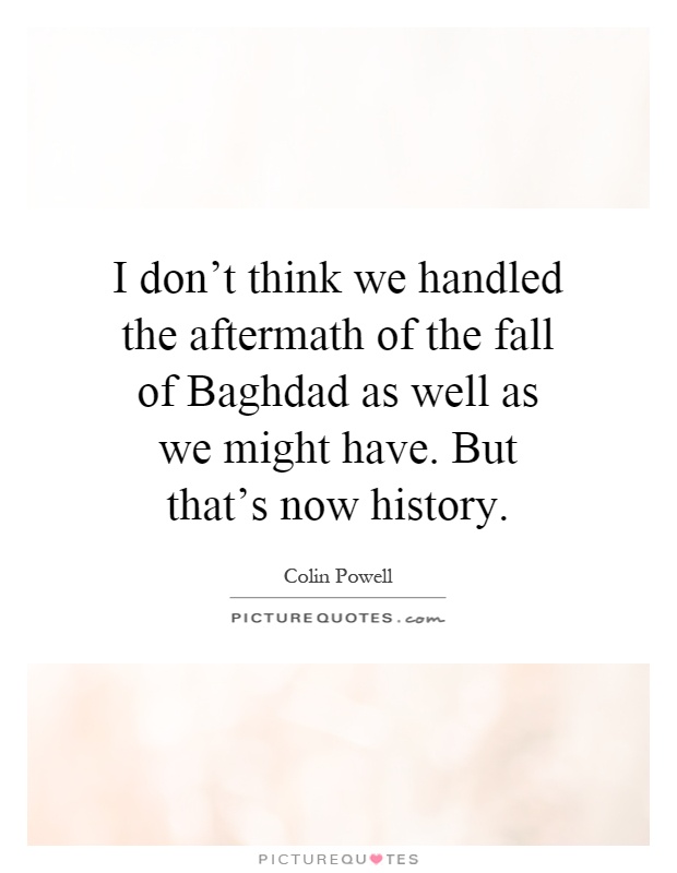 I don't think we handled the aftermath of the fall of Baghdad as well as we might have. But that's now history Picture Quote #1