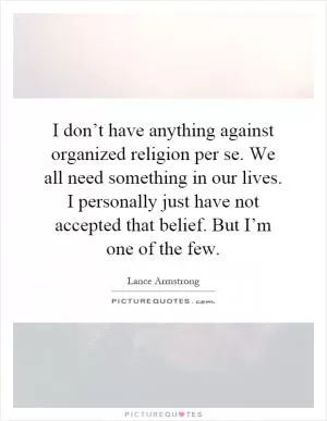 I don’t have anything against organized religion per se. We all need something in our lives. I personally just have not accepted that belief. But I’m one of the few Picture Quote #1