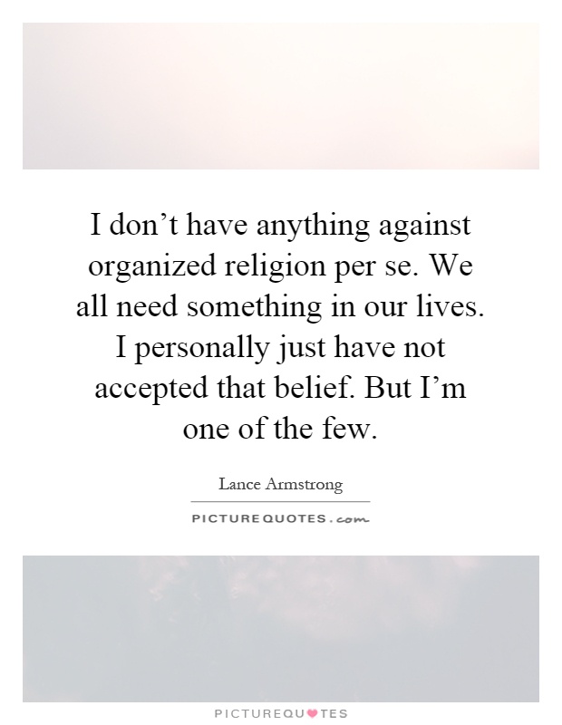 I don't have anything against organized religion per se. We all need something in our lives. I personally just have not accepted that belief. But I'm one of the few Picture Quote #1