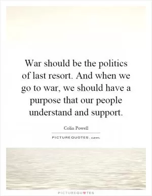 War should be the politics of last resort. And when we go to war, we should have a purpose that our people understand and support Picture Quote #1
