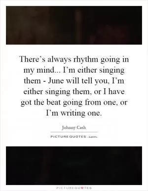 There’s always rhythm going in my mind... I’m either singing them - June will tell you, I’m either singing them, or I have got the beat going from one, or I’m writing one Picture Quote #1