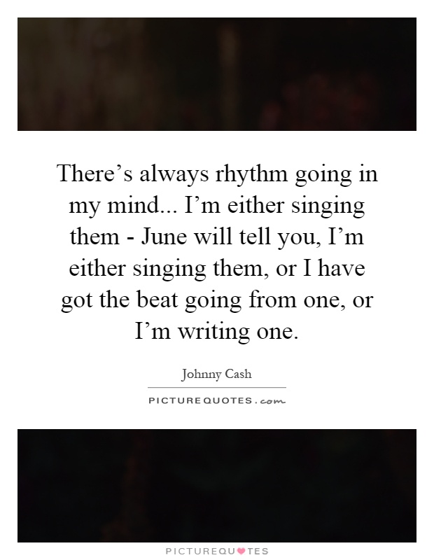 There's always rhythm going in my mind... I'm either singing them - June will tell you, I'm either singing them, or I have got the beat going from one, or I'm writing one Picture Quote #1