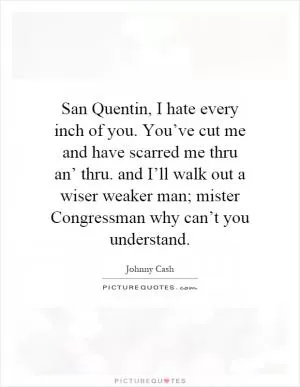 San Quentin, I hate every inch of you. You’ve cut me and have scarred me thru an’ thru. and I’ll walk out a wiser weaker man; mister Congressman why can’t you understand Picture Quote #1