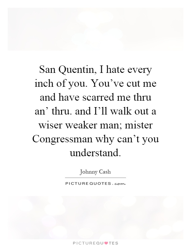 San Quentin, I hate every inch of you. You've cut me and have scarred me thru an' thru. and I'll walk out a wiser weaker man; mister Congressman why can't you understand Picture Quote #1