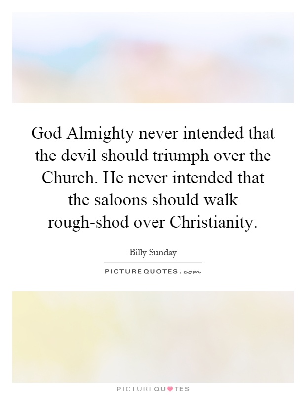 God Almighty never intended that the devil should triumph over the Church. He never intended that the saloons should walk rough-shod over Christianity Picture Quote #1