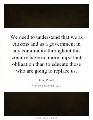 We need to understand that we as citizens and as a government in any community throughout this country have no more important obligation than to educate those who are going to replace us Picture Quote #1