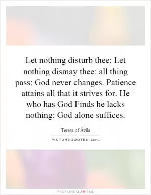 Let nothing disturb thee; Let nothing dismay thee: all thing pass; God never changes. Patience attains all that it strives for. He who has God Finds he lacks nothing: God alone suffices Picture Quote #1