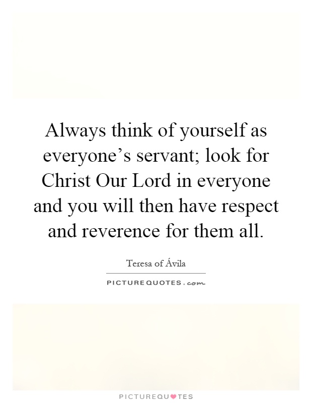 Always think of yourself as everyone's servant; look for Christ Our Lord in everyone and you will then have respect and reverence for them all Picture Quote #1