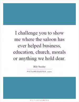 I challenge you to show me where the saloon has ever helped business, education, church, morals or anything we hold dear Picture Quote #1