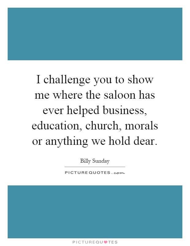 I challenge you to show me where the saloon has ever helped business, education, church, morals or anything we hold dear Picture Quote #1