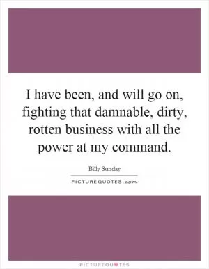 I have been, and will go on, fighting that damnable, dirty, rotten business with all the power at my command Picture Quote #1