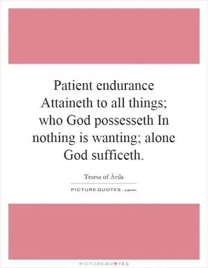 Patient endurance Attaineth to all things; who God possesseth In nothing is wanting; alone God sufficeth Picture Quote #1