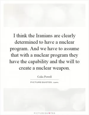I think the Iranians are clearly determined to have a nuclear program. And we have to assume that with a nuclear program they have the capability and the will to create a nuclear weapon Picture Quote #1