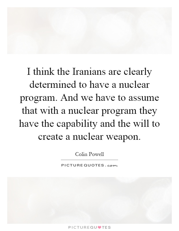 I think the Iranians are clearly determined to have a nuclear program. And we have to assume that with a nuclear program they have the capability and the will to create a nuclear weapon Picture Quote #1