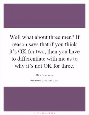 Well what about three men? If reason says that if you think it’s OK for two, then you have to differentiate with me as to why it’s not OK for three Picture Quote #1