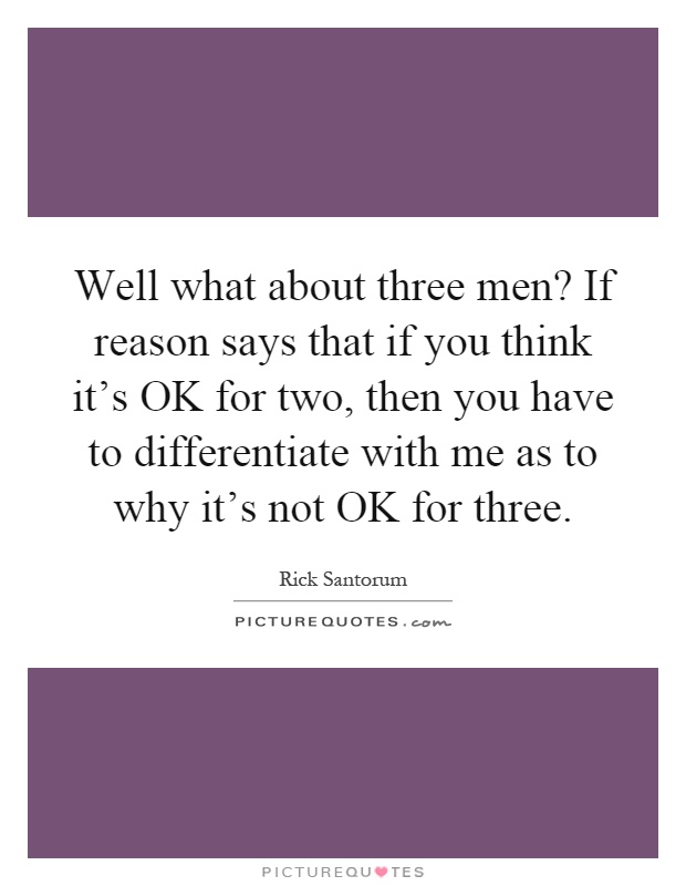 Well what about three men? If reason says that if you think it's OK for two, then you have to differentiate with me as to why it's not OK for three Picture Quote #1