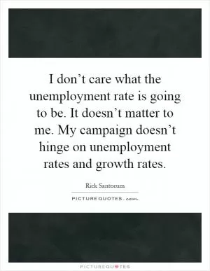 I don’t care what the unemployment rate is going to be. It doesn’t matter to me. My campaign doesn’t hinge on unemployment rates and growth rates Picture Quote #1