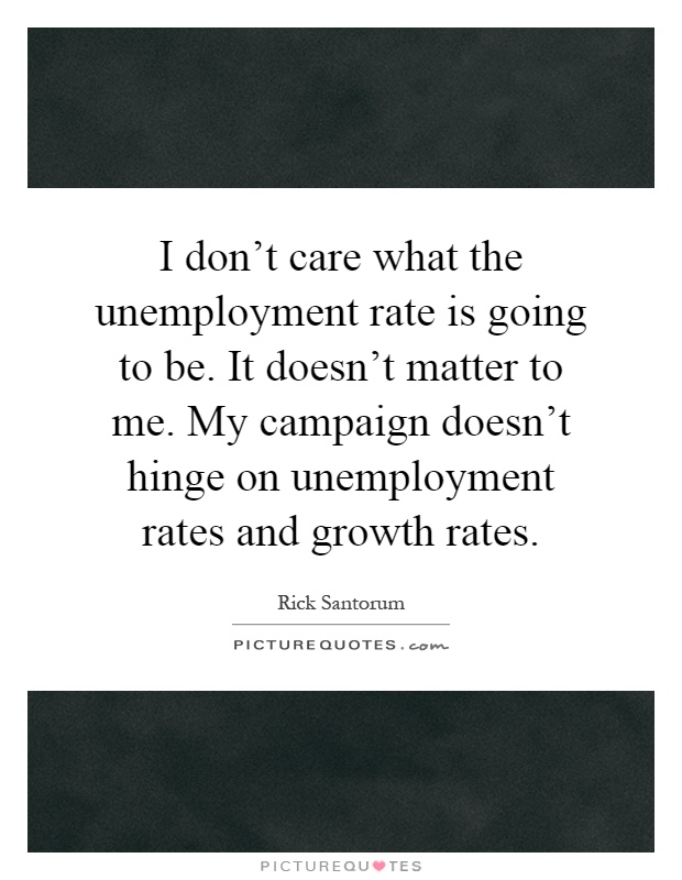 I don't care what the unemployment rate is going to be. It doesn't matter to me. My campaign doesn't hinge on unemployment rates and growth rates Picture Quote #1