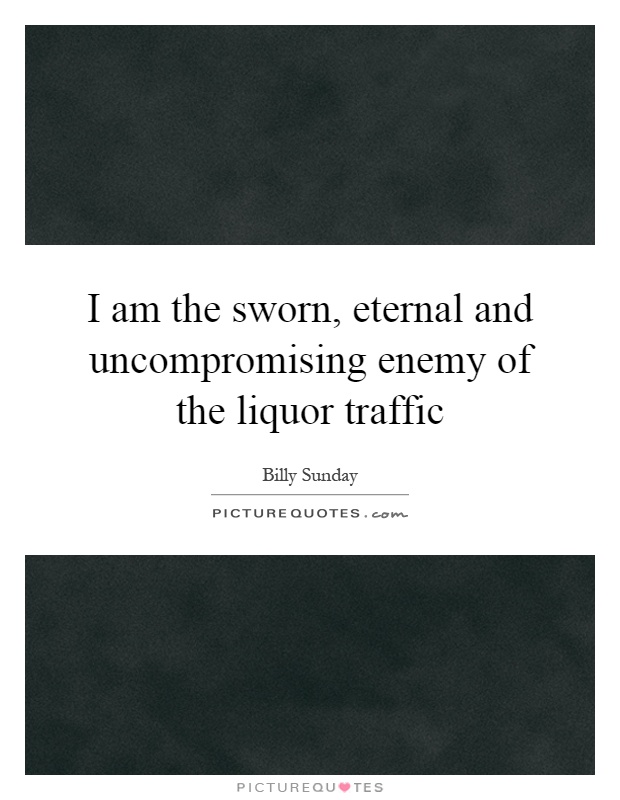 I am the sworn, eternal and uncompromising enemy of the liquor traffic Picture Quote #1