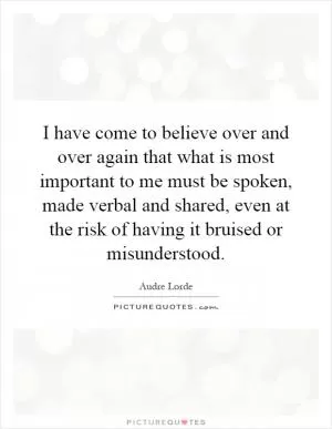 I have come to believe over and over again that what is most important to me must be spoken, made verbal and shared, even at the risk of having it bruised or misunderstood Picture Quote #1