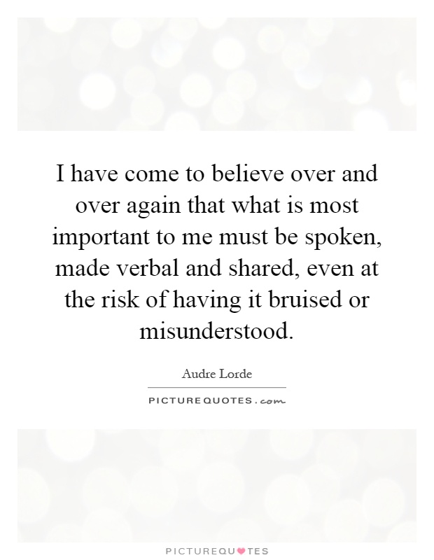 I have come to believe over and over again that what is most important to me must be spoken, made verbal and shared, even at the risk of having it bruised or misunderstood Picture Quote #1