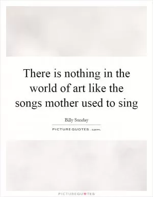 There is nothing in the world of art like the songs mother used to sing Picture Quote #1