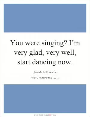 You were singing? I’m very glad, very well, start dancing now Picture Quote #1
