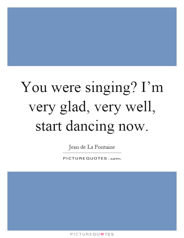 You were singing? I'm very glad, very well, start dancing now Picture Quote #1