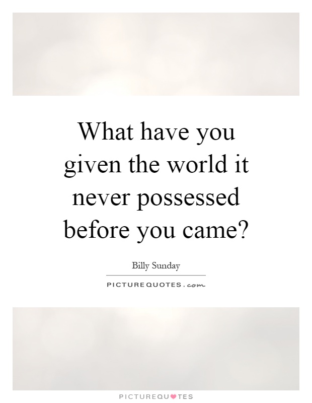 What have you given the world it never possessed before you came? Picture Quote #1
