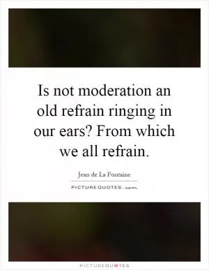 Is not moderation an old refrain ringing in our ears? From which we all refrain Picture Quote #1