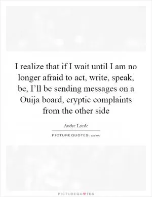I realize that if I wait until I am no longer afraid to act, write, speak, be, I’ll be sending messages on a Ouija board, cryptic complaints from the other side Picture Quote #1