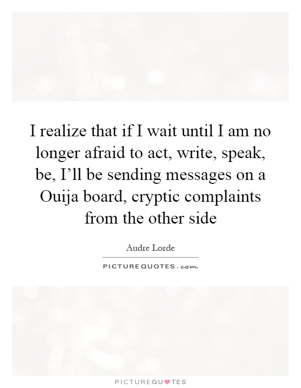 I realize that if I wait until I am no longer afraid to act, write, speak, be, I'll be sending messages on a Ouija board, cryptic complaints from the other side Picture Quote #1
