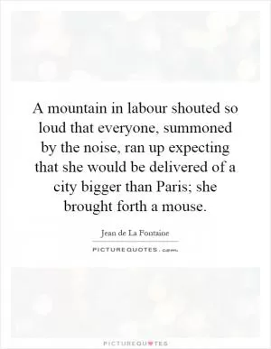 A mountain in labour shouted so loud that everyone, summoned by the noise, ran up expecting that she would be delivered of a city bigger than Paris; she brought forth a mouse Picture Quote #1
