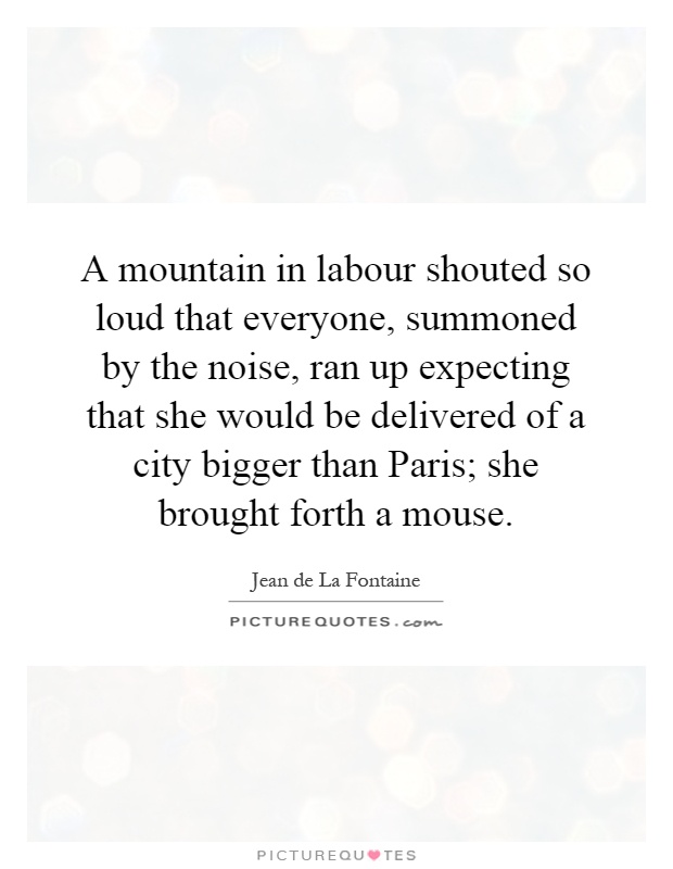 A mountain in labour shouted so loud that everyone, summoned by the noise, ran up expecting that she would be delivered of a city bigger than Paris; she brought forth a mouse Picture Quote #1
