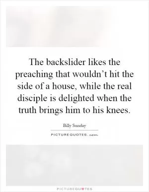 The backslider likes the preaching that wouldn’t hit the side of a house, while the real disciple is delighted when the truth brings him to his knees Picture Quote #1