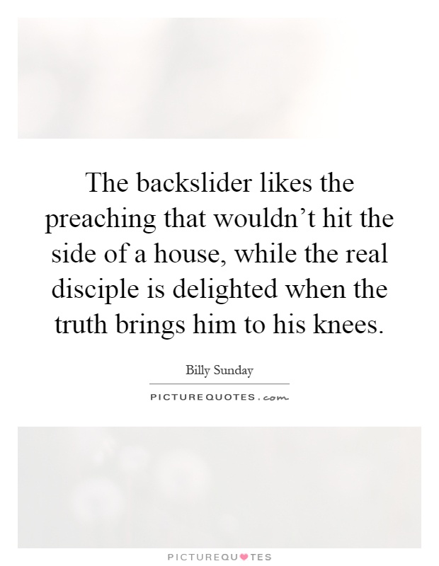 The backslider likes the preaching that wouldn't hit the side of a house, while the real disciple is delighted when the truth brings him to his knees Picture Quote #1
